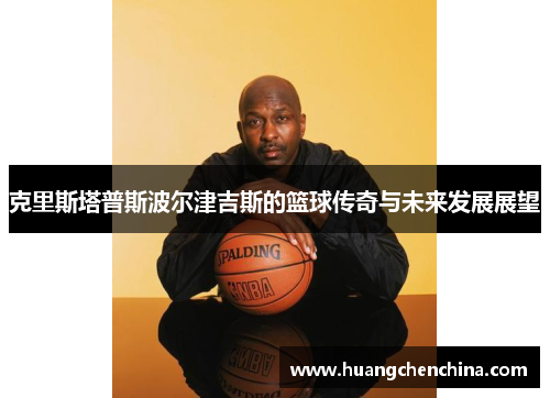 克里斯塔普斯波尔津吉斯的篮球传奇与未来发展展望