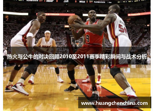 热火与公牛的对决回顾2010至2011赛季精彩瞬间与战术分析