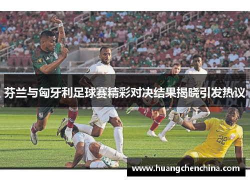 芬兰与匈牙利足球赛精彩对决结果揭晓引发热议