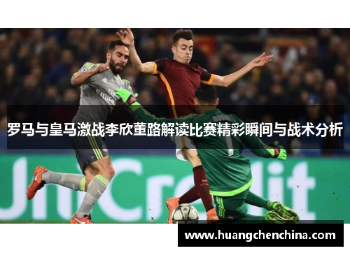 罗马与皇马激战李欣董路解读比赛精彩瞬间与战术分析